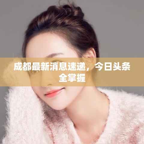 成都最新消息速递,今日头条全掌握