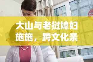 大山与老挝媳妇施施,跨文化亲情融合,温馨日常最新视频